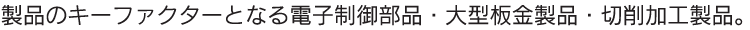 製品のキーファクターとなる電子制御部品・大型板金部品・切削加工製品。