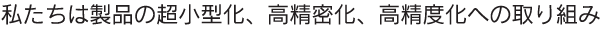 私たちは製品の超小型化、高精密化、高精度化への取り組み、